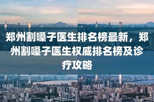鄭州割嗓子醫(yī)生排名榜最新，鄭州割嗓子醫(yī)生權(quán)威排名榜及診療攻略