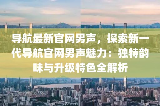 導(dǎo)航最新官網(wǎng)男聲，探索新一代導(dǎo)航官網(wǎng)男聲魅力：獨(dú)特韻味與升級(jí)特色全解析