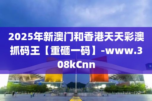 2025年新澳門和香港天天彩澳抓碼王【重砸一碼】-www.308kCnn