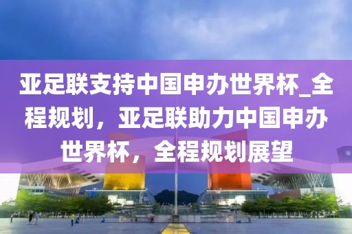 亞足聯(lián)支持中國(guó)申辦世界杯_全程規(guī)劃，亞足聯(lián)助力中國(guó)申辦世界杯，全程規(guī)劃展望