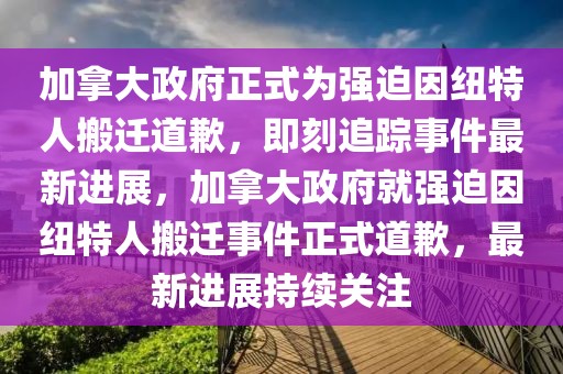 加拿大政府正式為強(qiáng)迫因紐特人搬遷道歉，即刻追蹤事件最新進(jìn)展，加拿大政府就強(qiáng)迫因紐特人搬遷事件正式道歉，最新進(jìn)展持續(xù)關(guān)注