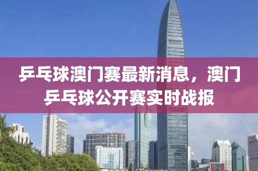 乒乓球澳門賽最新消息，澳門乒乓球公開賽實(shí)時(shí)戰(zhàn)報(bào)
