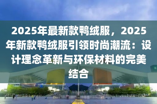 2025年最新款鴨絨服，2025年新款鴨絨服引領(lǐng)時(shí)尚潮流：設(shè)計(jì)理念革新與環(huán)保材料的完美結(jié)合