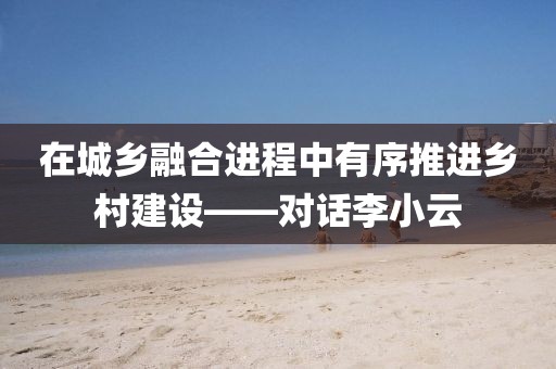 在城鄉(xiāng)融合進程中有序推進鄉(xiāng)村建設——對話李小云