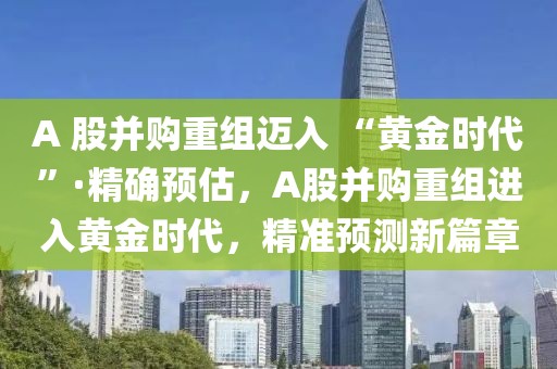 A 股并購重組邁入 “黃金時(shí)代”·精確預(yù)估，A股并購重組進(jìn)入黃金時(shí)代，精準(zhǔn)預(yù)測新篇章