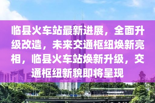 臨縣火車站最新進(jìn)展，全面升級(jí)改造，未來(lái)交通樞紐煥新亮相，臨縣火車站煥新升級(jí)，交通樞紐新貌即將呈現(xiàn)
