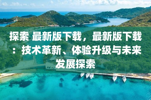 探索 最新版下載，最新版下載：技術(shù)革新、體驗升級與未來發(fā)展探索