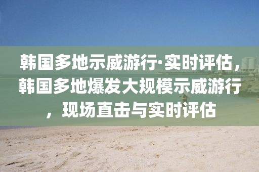 韓國多地示威游行·實(shí)時評估，韓國多地爆發(fā)大規(guī)模示威游行，現(xiàn)場直擊與實(shí)時評估