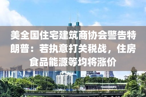 美全國住宅建筑商協(xié)會警告特朗普：若執(zhí)意打關(guān)稅戰(zhàn)，住房食品能源等均將漲價