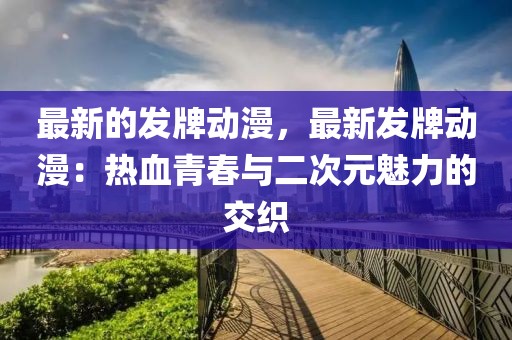 最新的發(fā)牌動(dòng)漫，最新發(fā)牌動(dòng)漫：熱血青春與二次元魅力的交織