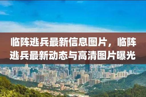 臨陣逃兵最新信息圖片，臨陣逃兵最新動態(tài)與高清圖片曝光