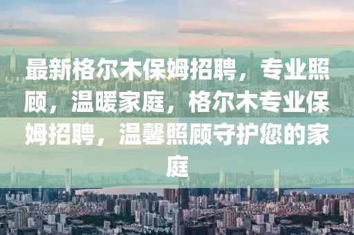最新格爾木保姆招聘，專業(yè)照顧，溫暖家庭，格爾木專業(yè)保姆招聘，溫馨照顧守護(hù)您的家庭