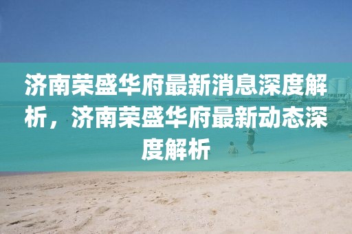 濟(jì)南榮盛華府最新消息深度解析，濟(jì)南榮盛華府最新動態(tài)深度解析