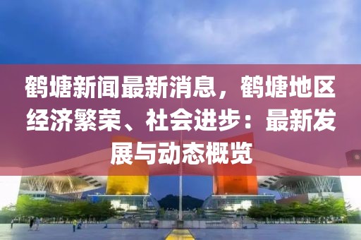 鶴塘新聞最新消息，鶴塘地區(qū)經(jīng)濟繁榮、社會進步：最新發(fā)展與動態(tài)概覽