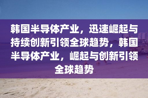 韓國半導(dǎo)體產(chǎn)業(yè)，迅速崛起與持續(xù)創(chuàng)新引領(lǐng)全球趨勢，韓國半導(dǎo)體產(chǎn)業(yè)，崛起與創(chuàng)新引領(lǐng)全球趨勢