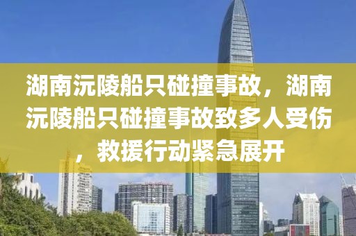 湖南沅陵船只碰撞事故，湖南沅陵船只碰撞事故致多人受傷，救援行動(dòng)緊急展開(kāi)