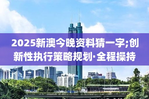 2025新澳今晚資料猜一字;創(chuàng)新性執(zhí)行策略規(guī)劃·全程操持