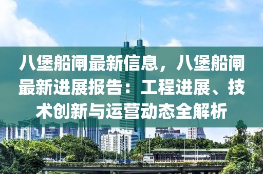 八堡船閘最新信息，八堡船閘最新進(jìn)展報告：工程進(jìn)展、技術(shù)創(chuàng)新與運(yùn)營動態(tài)全解析