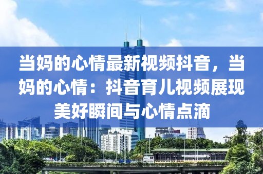 當媽的心情最新視頻抖音，當媽的心情：抖音育兒視頻展現(xiàn)美好瞬間與心情點滴