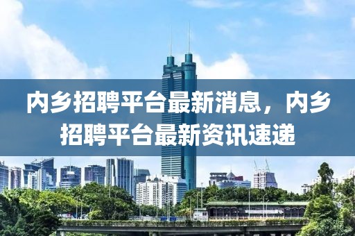 內(nèi)鄉(xiāng)招聘平臺最新消息，內(nèi)鄉(xiāng)招聘平臺最新資訊速遞