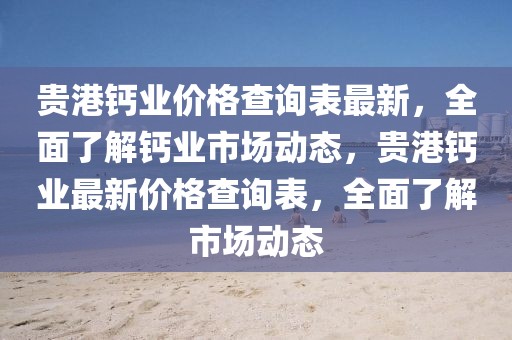 貴港鈣業(yè)價格查詢表最新，全面了解鈣業(yè)市場動態(tài)，貴港鈣業(yè)最新價格查詢表，全面了解市場動態(tài)