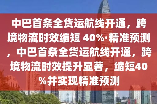 中巴首條全貨運航線開通，跨境物流時效縮短 40%·精準預測，中巴首條全貨運航線開通，跨境物流時效提升顯著，縮短40%并實現精準預測