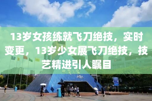 13歲女孩練就飛刀絕技，實時變更，13歲少女展飛刀絕技，技藝精進引人矚目