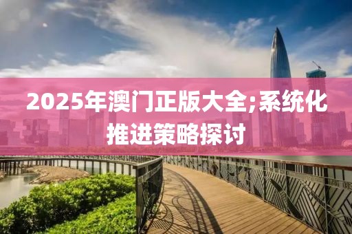 2025年澳門正版大全;系統(tǒng)化推進(jìn)策略探討