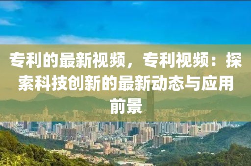 專利的最新視頻，專利視頻：探索科技創(chuàng)新的最新動態(tài)與應(yīng)用前景