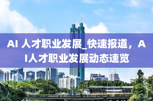 AI 人才職業(yè)發(fā)展_快速報道，AI人才職業(yè)發(fā)展動態(tài)速覽
