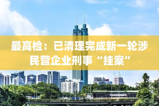 最高檢：已清理完成新一輪涉民營企業(yè)刑事“掛案”