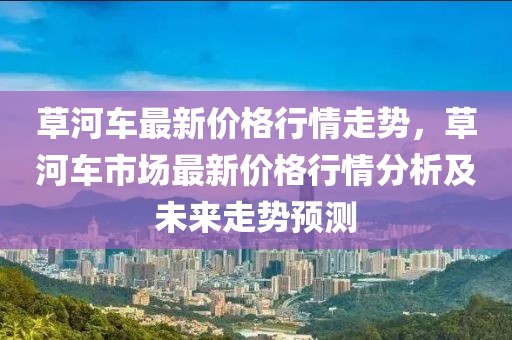 草河車最新價(jià)格行情走勢，草河車市場最新價(jià)格行情分析及未來走勢預(yù)測
