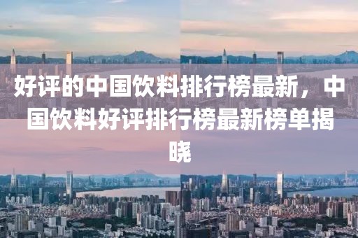 好評的中國飲料排行榜最新，中國飲料好評排行榜最新榜單揭曉
