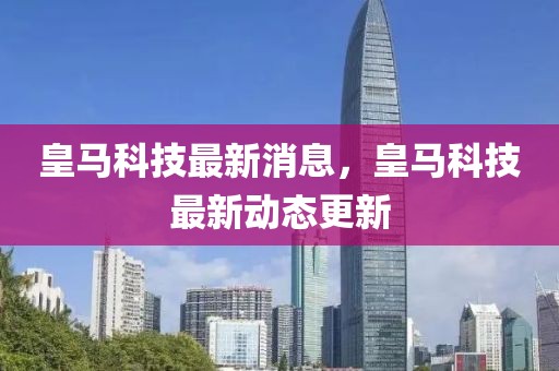 皇馬科技最新消息，皇馬科技最新動態(tài)更新