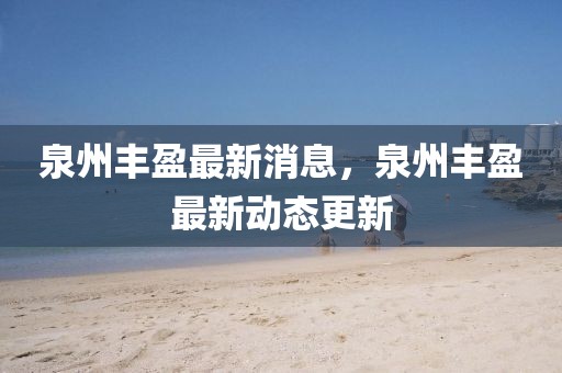 泉州豐盈最新消息，泉州豐盈最新動(dòng)態(tài)更新
