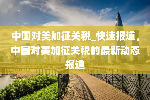 中國(guó)對(duì)美加征關(guān)稅_快速報(bào)道，中國(guó)對(duì)美加征關(guān)稅的最新動(dòng)態(tài)報(bào)道