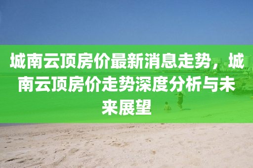 城南云頂房?jī)r(jià)最新消息走勢(shì)，城南云頂房?jī)r(jià)走勢(shì)深度分析與未來展望