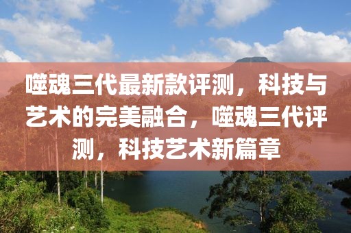 噬魂三代最新款評測，科技與藝術(shù)的完美融合，噬魂三代評測，科技藝術(shù)新篇章