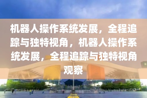 機(jī)器人操作系統(tǒng)發(fā)展，全程追蹤與獨(dú)特視角，機(jī)器人操作系統(tǒng)發(fā)展，全程追蹤與獨(dú)特視角觀察