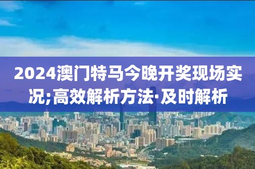 2024澳門特馬今晚開獎現(xiàn)場實況;高效解析方法·及時解析