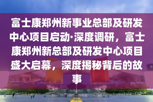 富士康鄭州新事業(yè)總部及研發(fā)中心項目啟動·深度調(diào)研，富士康鄭州新總部及研發(fā)中心項目盛大啟幕，深度揭秘背后的故事