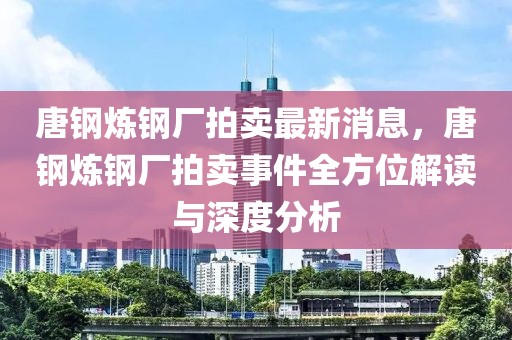 唐鋼煉鋼廠(chǎng)拍賣(mài)最新消息，唐鋼煉鋼廠(chǎng)拍賣(mài)事件全方位解讀與深度分析