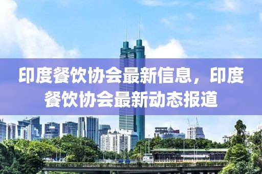 印度餐飲協(xié)會(huì)最新信息，印度餐飲協(xié)會(huì)最新動(dòng)態(tài)報(bào)道
