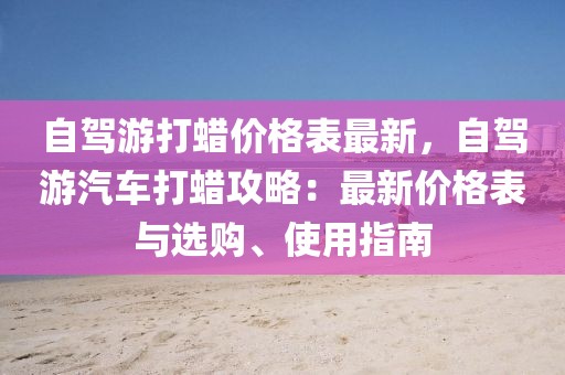 自駕游打蠟價(jià)格表最新，自駕游汽車打蠟攻略：最新價(jià)格表與選購、使用指南
