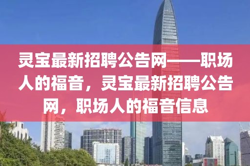靈寶最新招聘公告網(wǎng)——職場人的福音，靈寶最新招聘公告網(wǎng)，職場人的福音信息