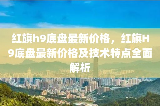 紅旗h9底盤最新價(jià)格，紅旗H9底盤最新價(jià)格及技術(shù)特點(diǎn)全面解析