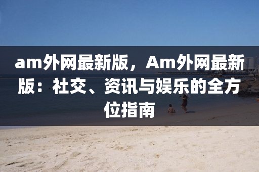 am外網(wǎng)最新版，Am外網(wǎng)最新版：社交、資訊與娛樂的全方位指南