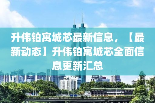 升偉鉑寓城芯最新信息，【最新動態(tài)】升偉鉑寓城芯全面信息更新匯總