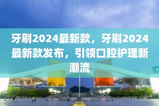 牙刷2024最新款，牙刷2024最新款發(fā)布，引領(lǐng)口腔護(hù)理新潮流