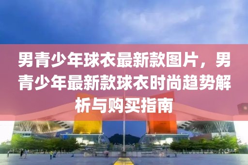 男青少年球衣最新款圖片，男青少年最新款球衣時(shí)尚趨勢(shì)解析與購(gòu)買指南